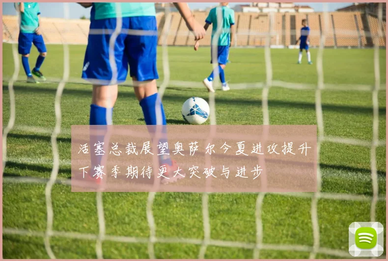活塞总裁展望奥萨尔今夏进攻提升下赛季期待更大突破与进步