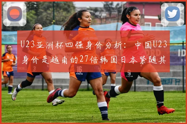 U23亚洲杯四强身价分析：中国U23身价是越南的27倍韩国日本紧随其后