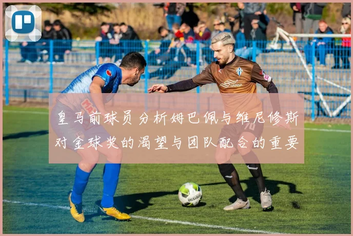 皇马前球员分析姆巴佩与维尼修斯对金球奖的渴望与团队配合的重要性
