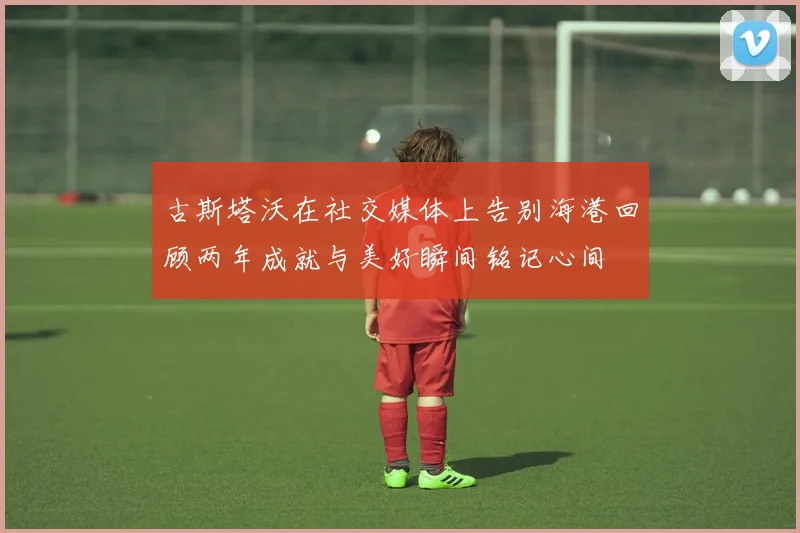 古斯塔沃在社交媒体上告别海港回顾两年成就与美好瞬间铭记心间