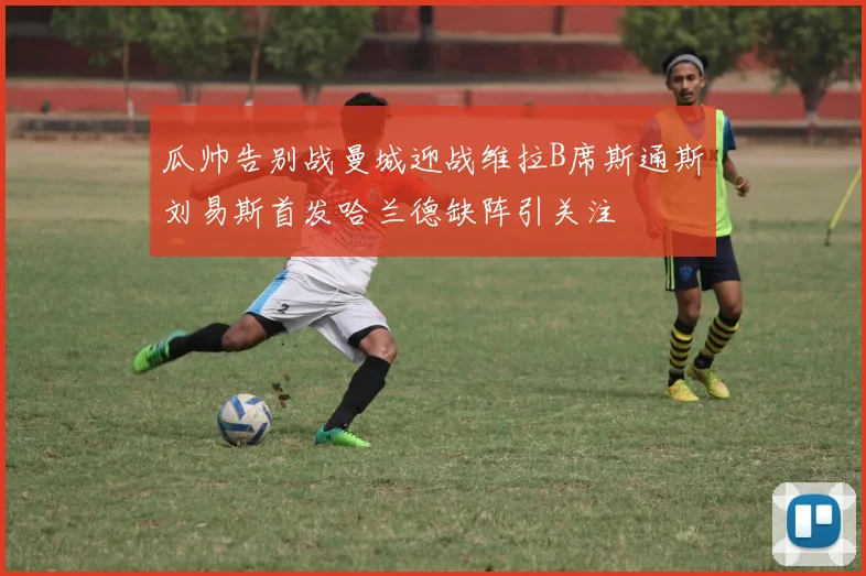 瓜帅告别战曼城迎战维拉B席斯通斯刘易斯首发哈兰德缺阵引关注