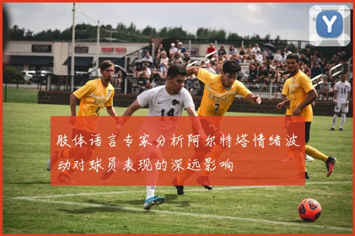 肢体语言专家分析阿尔特塔情绪波动对球员表现的深远影响